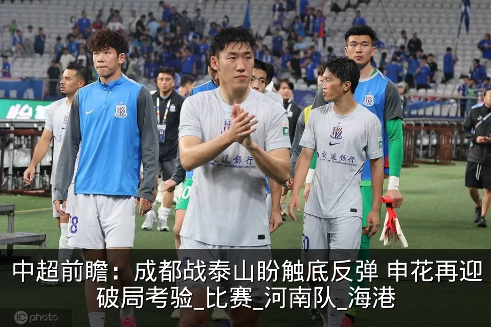 中超前瞻:成都战泰山盼触底反弹 申花再迎破局考验_比赛_河南队_海港